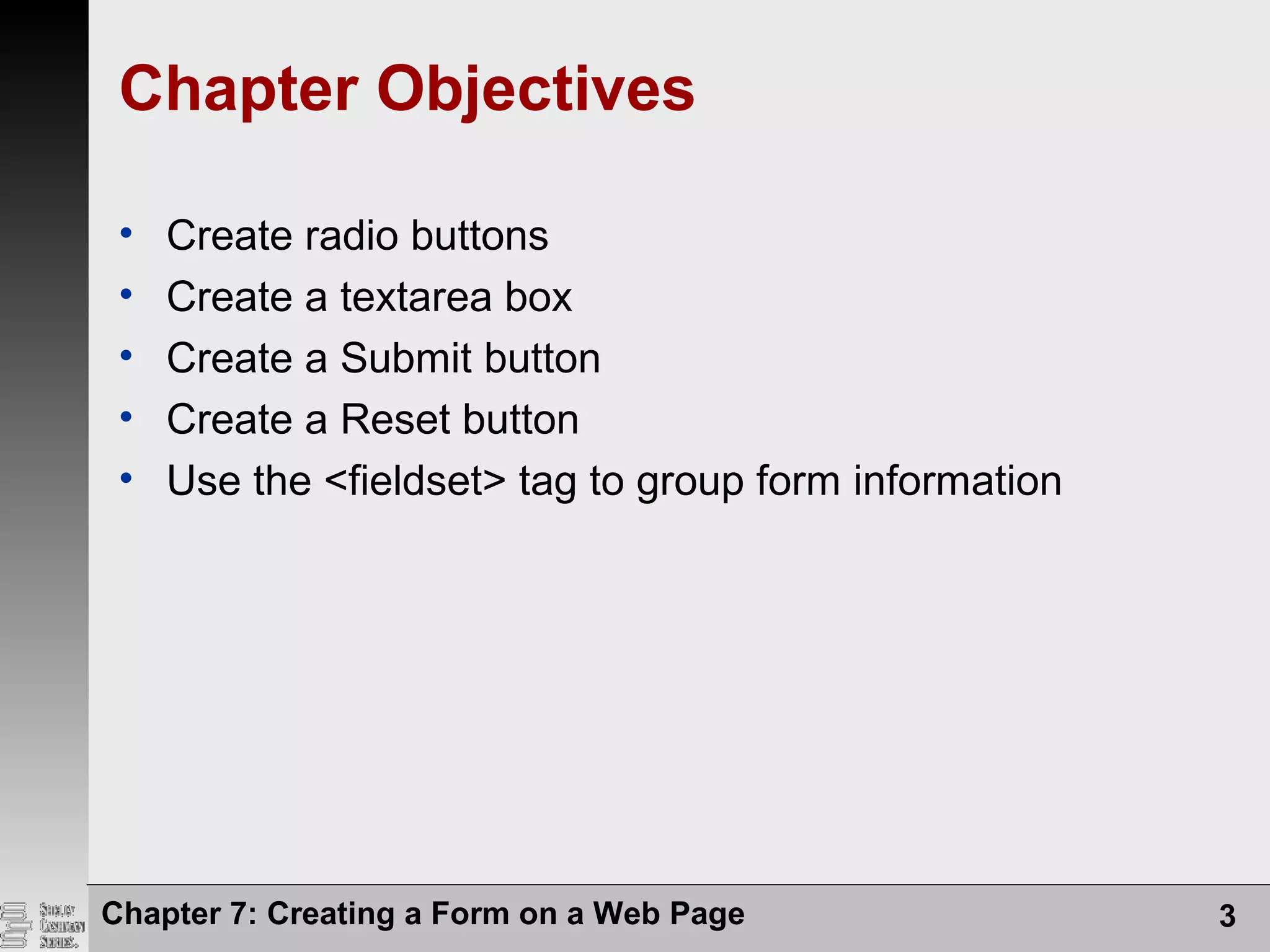Chapter 7: Creating a Form on a Web Page 3
Chapter Objectives
• Create radio buttons
• Create a textarea box
• Create a Submit button
• Create a Reset button
• Use the <fieldset> tag to group form information
 
