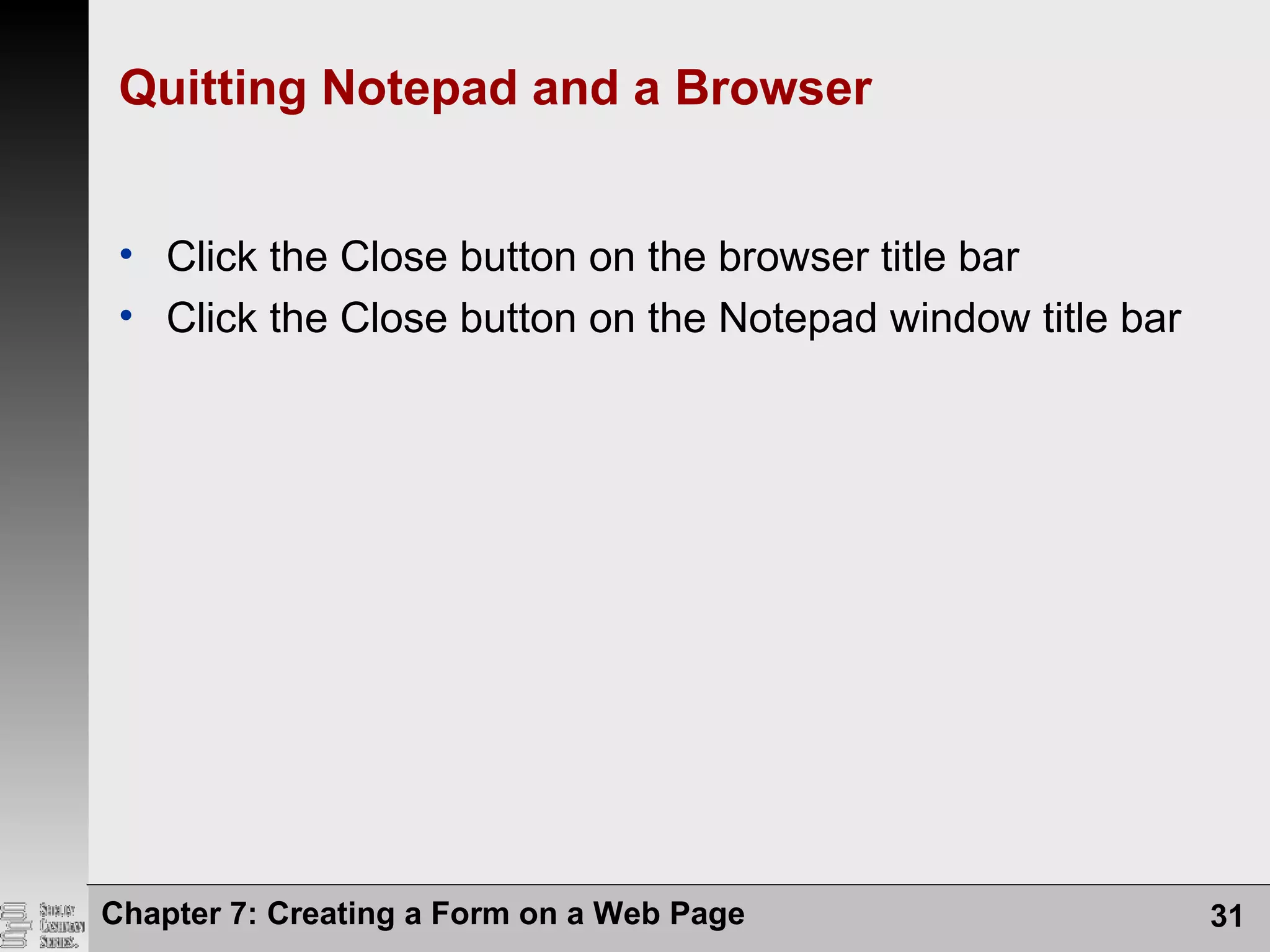 Chapter 7: Creating a Form on a Web Page 31
Quitting Notepad and a Browser
• Click the Close button on the browser title bar
• Click the Close button on the Notepad window title bar
 