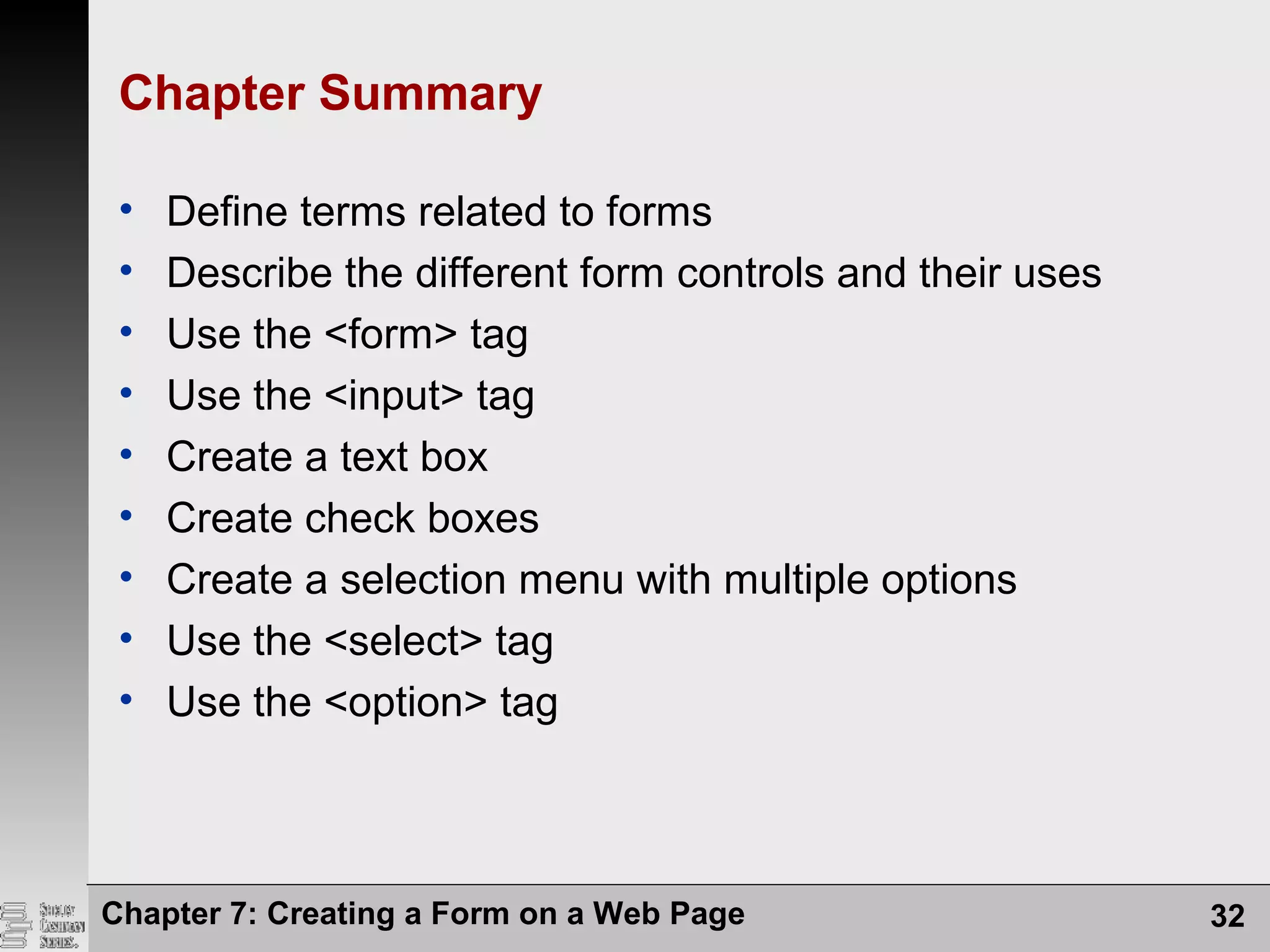 Chapter 7: Creating a Form on a Web Page 32
Chapter Summary
• Define terms related to forms
• Describe the different form controls and their uses
• Use the <form> tag
• Use the <input> tag
• Create a text box
• Create check boxes
• Create a selection menu with multiple options
• Use the <select> tag
• Use the <option> tag
 
