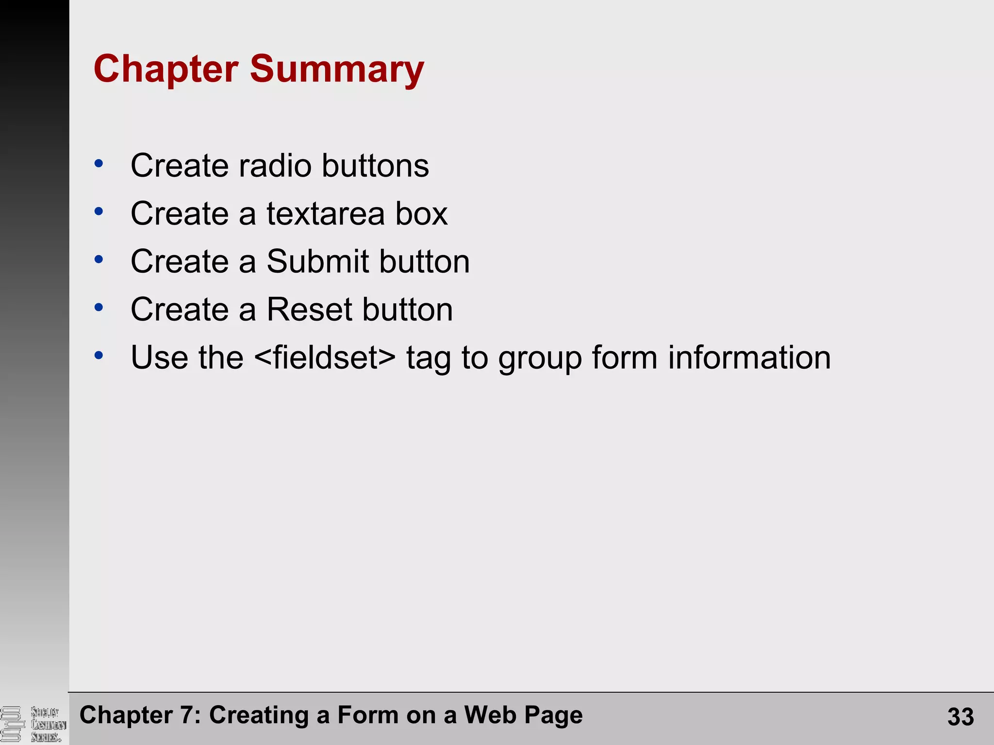 Chapter 7: Creating a Form on a Web Page 33
Chapter Summary
• Create radio buttons
• Create a textarea box
• Create a Submit button
• Create a Reset button
• Use the <fieldset> tag to group form information
 