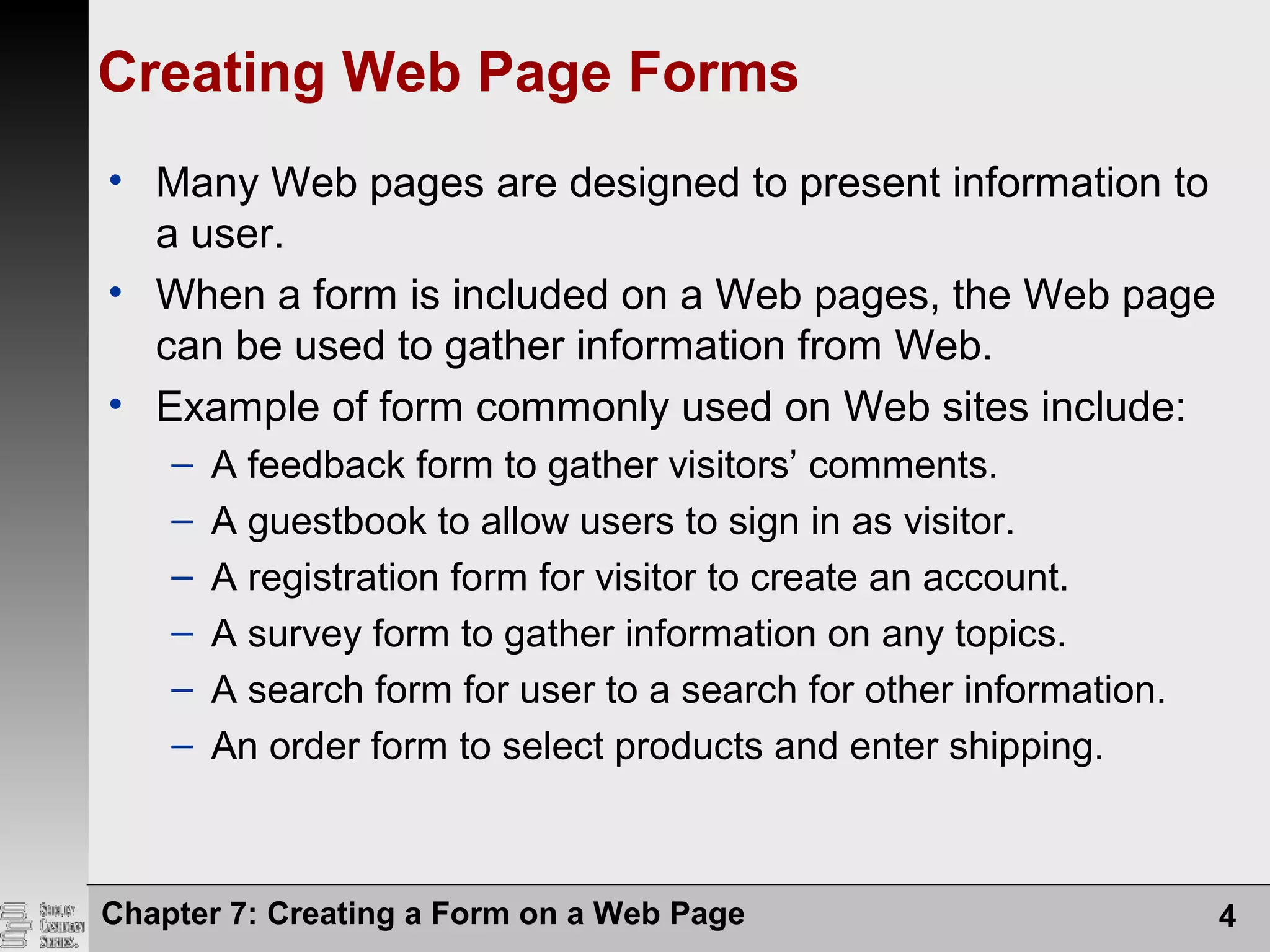 Chapter 7: Creating a Form on a Web Page 4
Creating Web Page Forms
• Many Web pages are designed to present information to
a user.
• When a form is included on a Web pages, the Web page
can be used to gather information from Web.
• Example of form commonly used on Web sites include:
– A feedback form to gather visitors’ comments.
– A guestbook to allow users to sign in as visitor.
– A registration form for visitor to create an account.
– A survey form to gather information on any topics.
– A search form for user to a search for other information.
– An order form to select products and enter shipping.
 