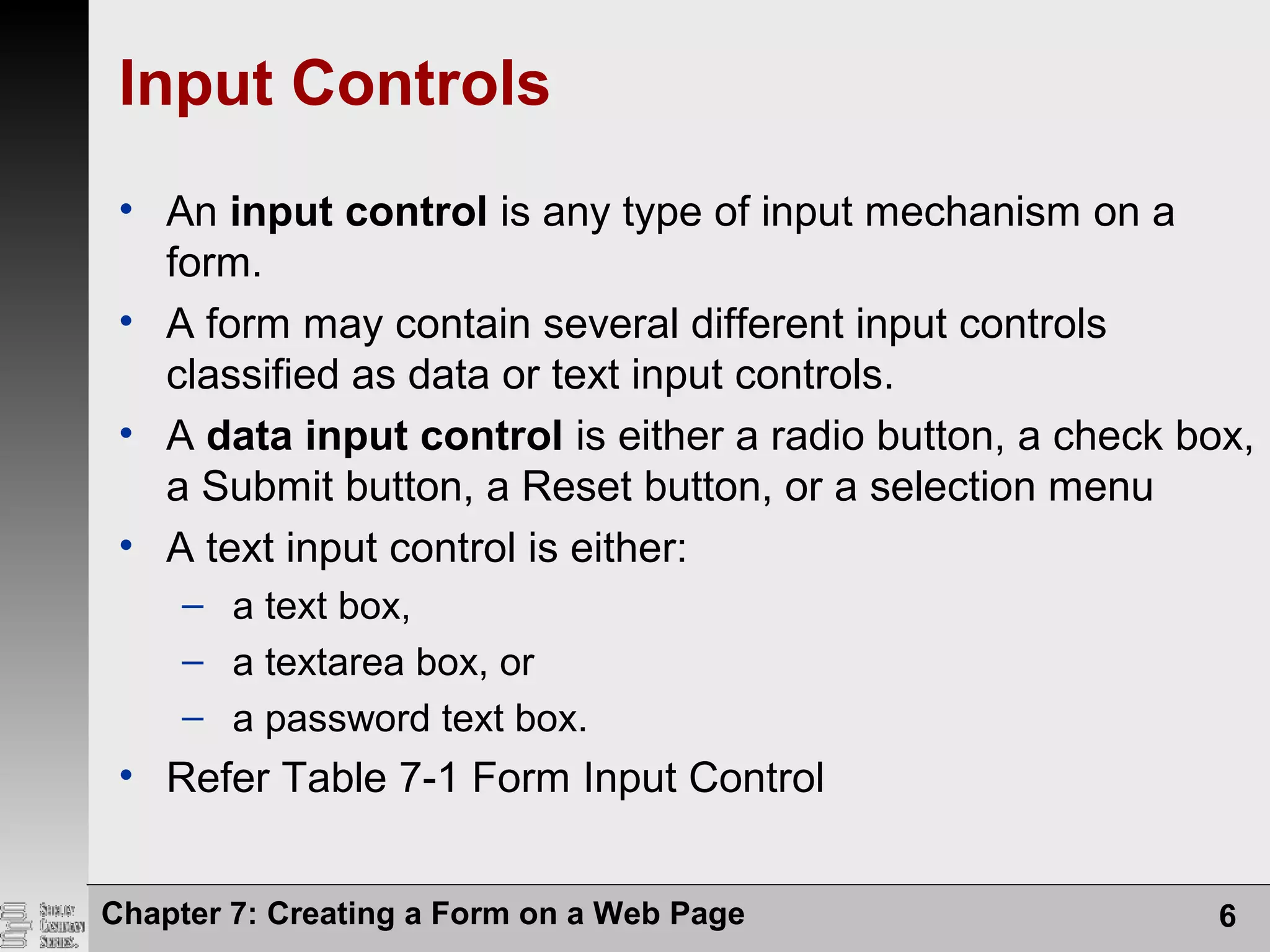 Input Controls
• An input control is any type of input mechanism on a
form.
• A form may contain several different input controls
classified as data or text input controls.
• A data input control is either a radio button, a check box,
a Submit button, a Reset button, or a selection menu
• A text input control is either:
– a text box,
– a textarea box, or
– a password text box.
• Refer Table 7-1 Form Input Control
Chapter 7: Creating a Form on a Web Page 6
 