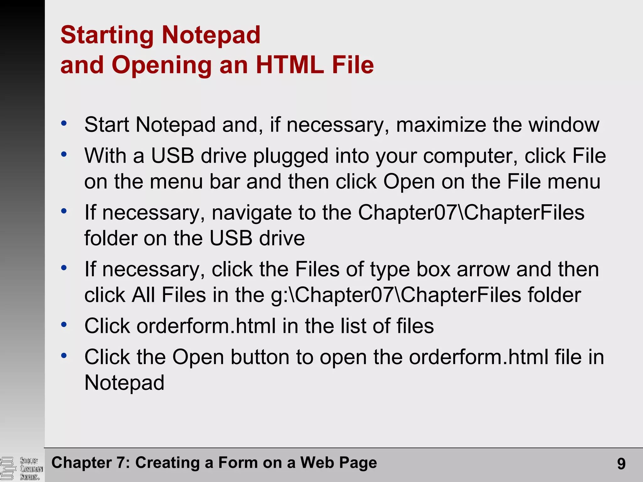 Chapter 7: Creating a Form on a Web Page 9
Starting Notepad
and Opening an HTML File
• Start Notepad and, if necessary, maximize the window
• With a USB drive plugged into your computer, click File
on the menu bar and then click Open on the File menu
• If necessary, navigate to the Chapter07ChapterFiles
folder on the USB drive
• If necessary, click the Files of type box arrow and then
click All Files in the g:Chapter07ChapterFiles folder
• Click orderform.html in the list of files
• Click the Open button to open the orderform.html file in
Notepad
 
