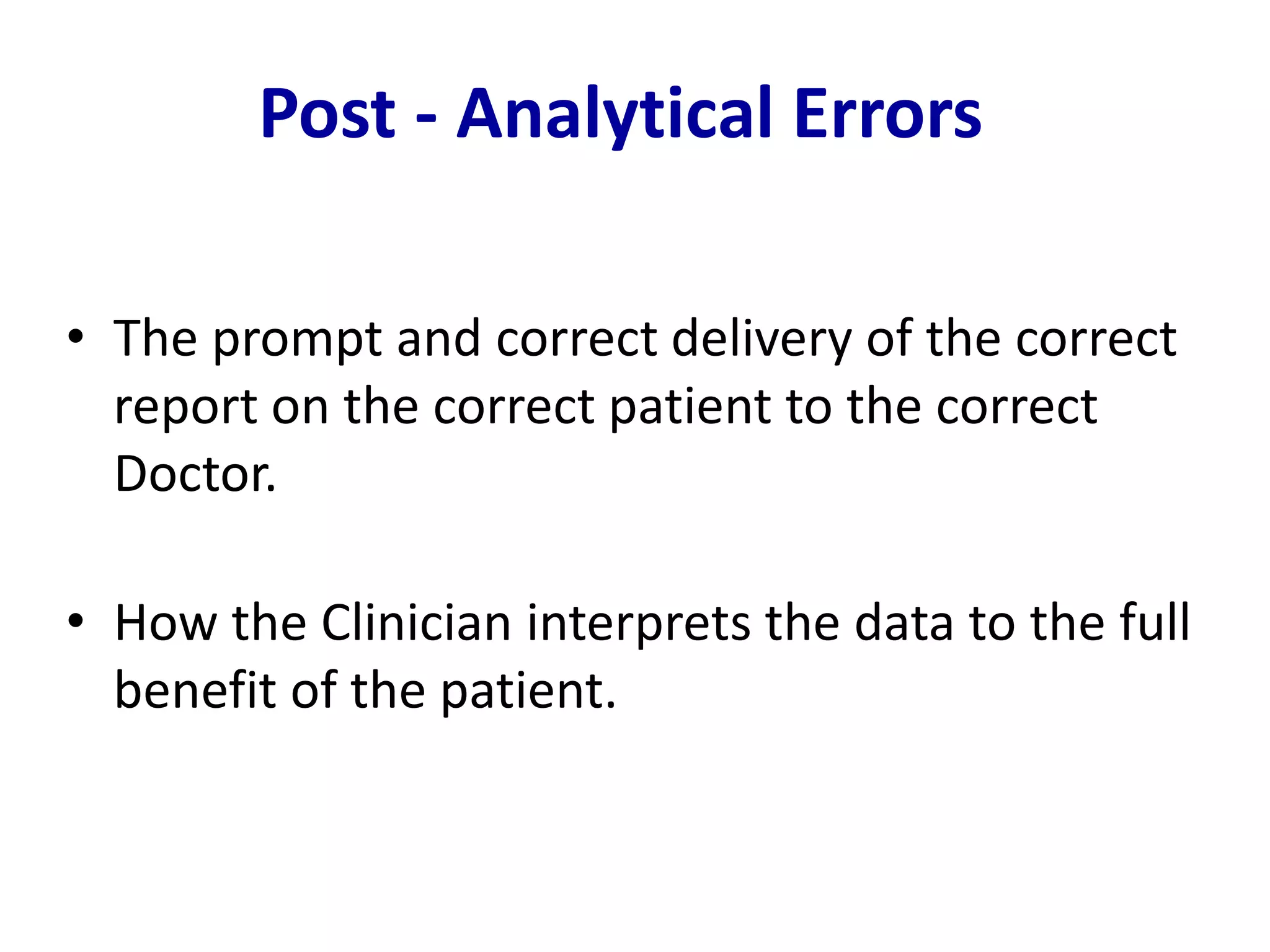• The prompt and correct delivery of the correct
report on the correct patient to the correct
Doctor.
• How the Clinician interprets the data to the full
benefit of the patient.
Post - Analytical Errors
 