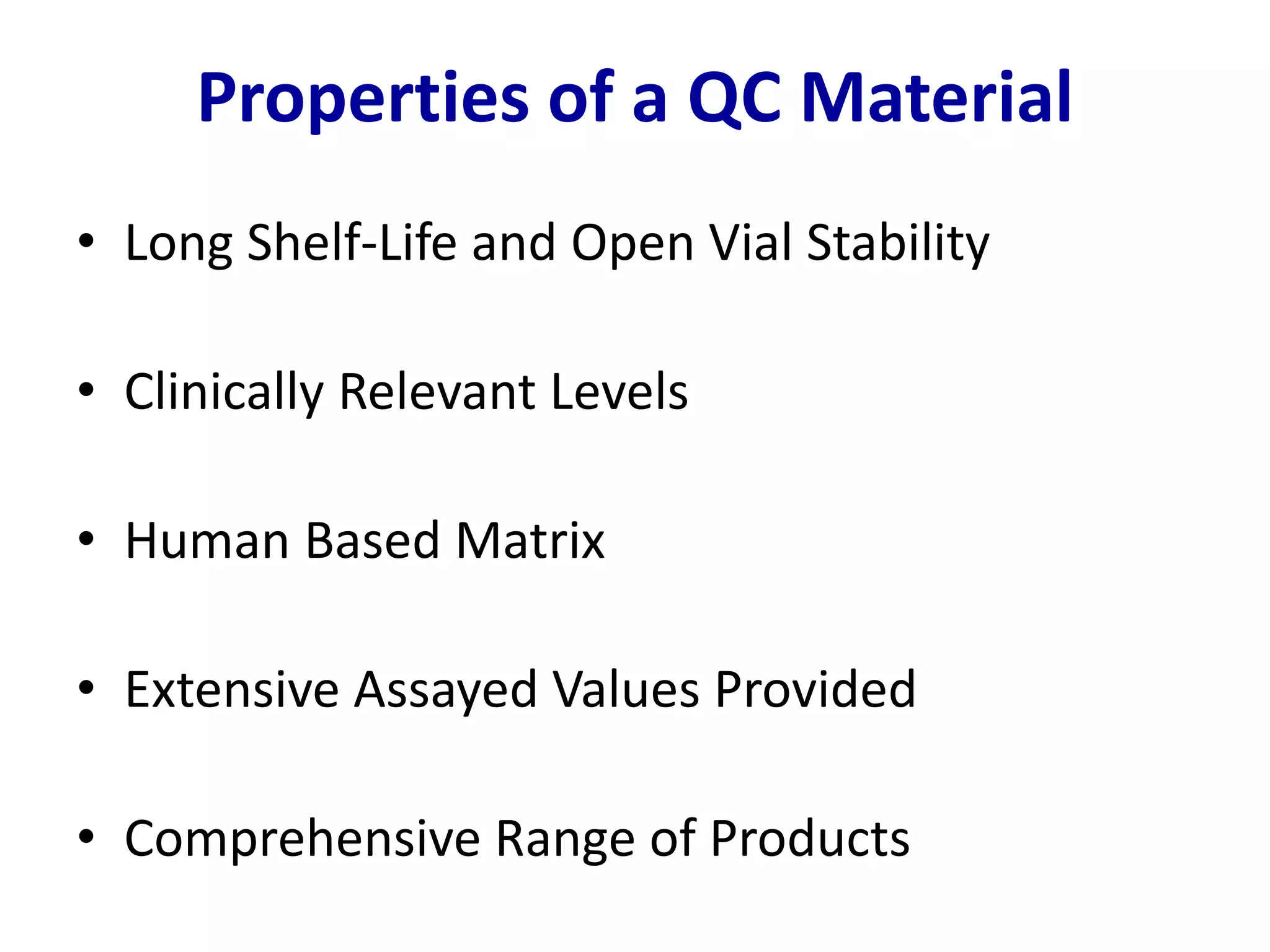 • Long Shelf-Life and Open Vial Stability
• Clinically Relevant Levels
• Human Based Matrix
• Extensive Assayed Values Provided
• Comprehensive Range of Products
Properties of a QC Material
 