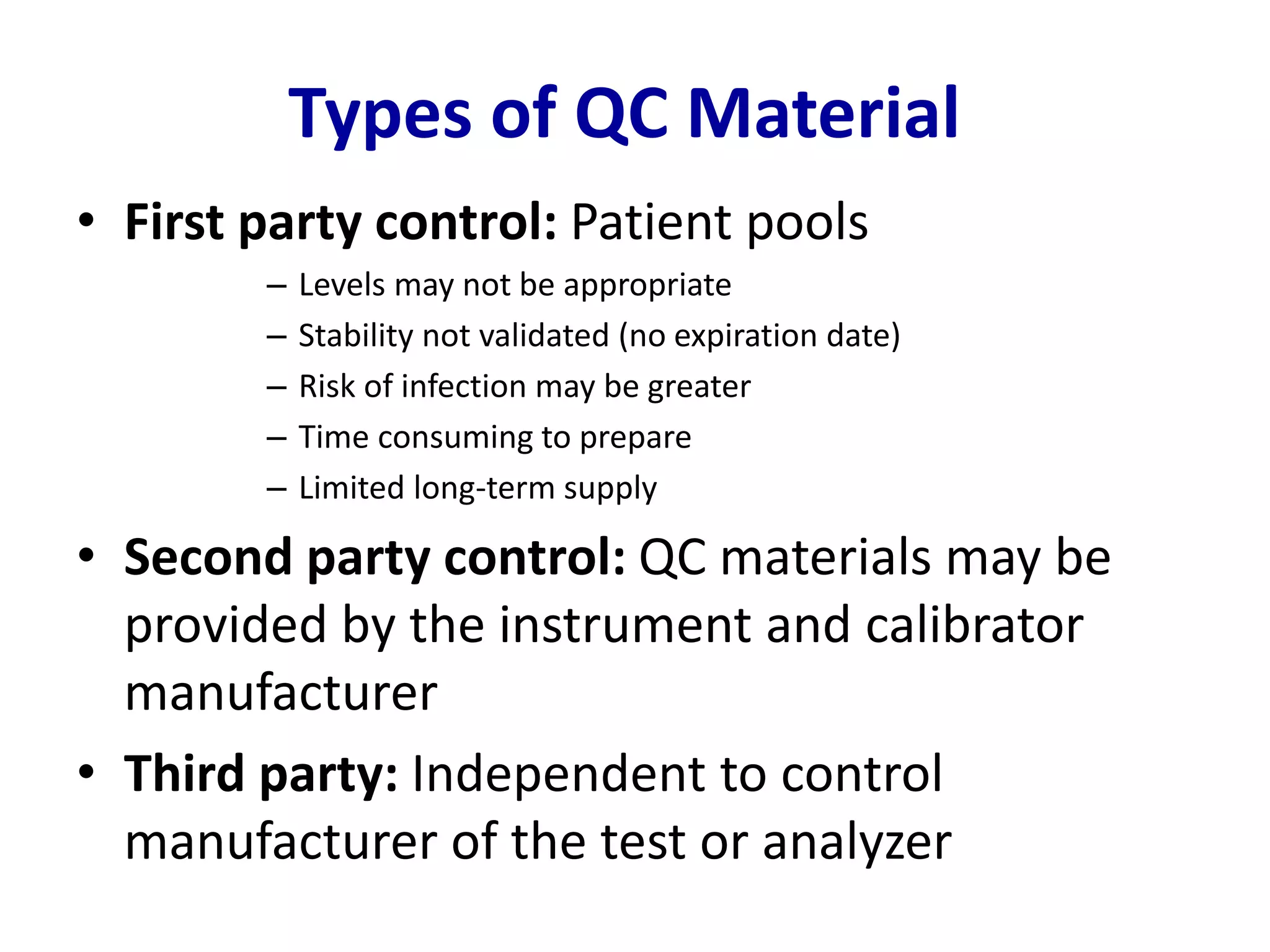 Types of QC Material
• First party control: Patient pools
– Levels may not be appropriate
– Stability not validated (no expiration date)
– Risk of infection may be greater
– Time consuming to prepare
– Limited long-term supply
• Second party control: QC materials may be
provided by the instrument and calibrator
manufacturer
• Third party: Independent to control
manufacturer of the test or analyzer
 
