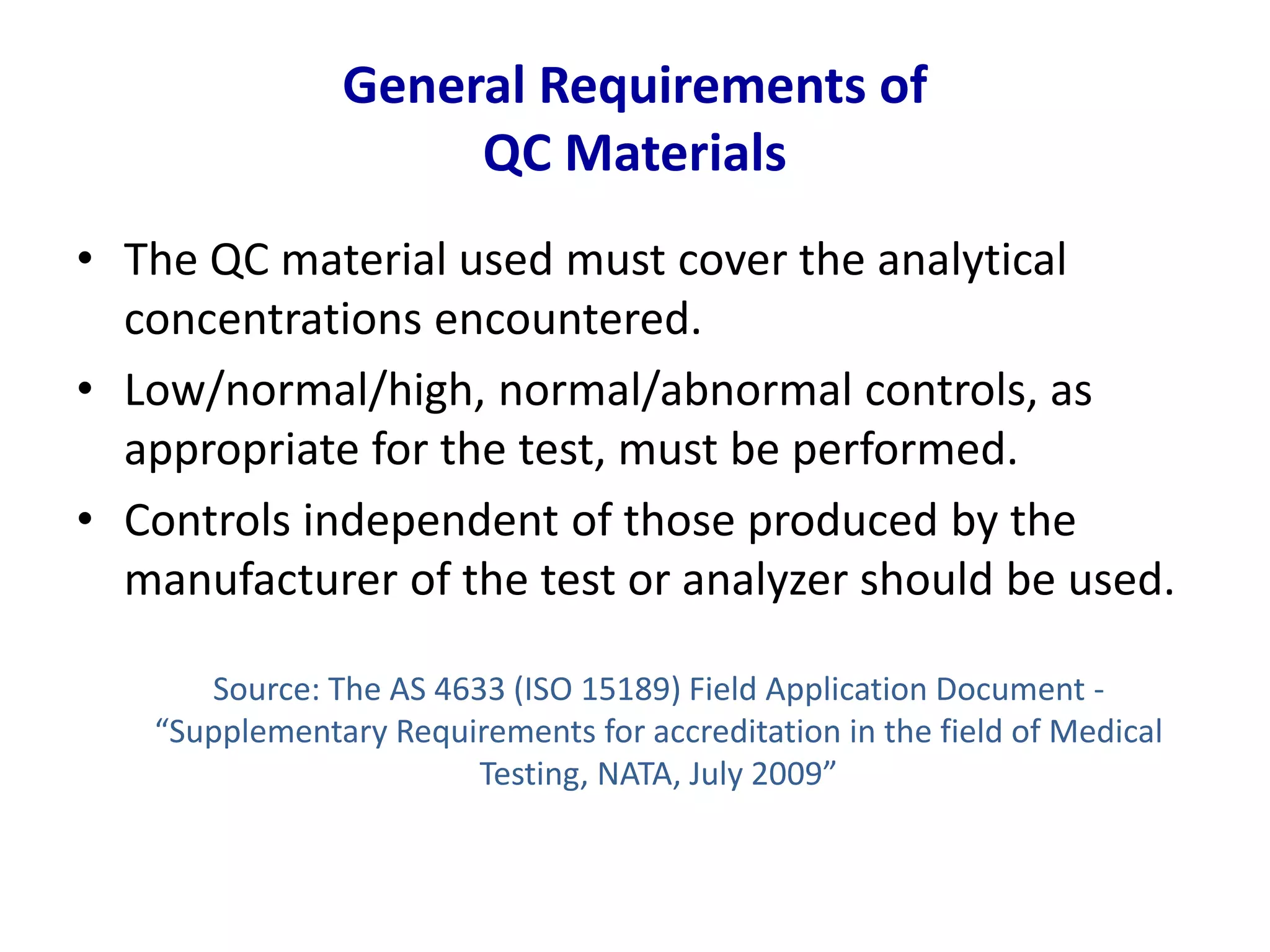 General Requirements of
QC Materials
• The QC material used must cover the analytical
concentrations encountered.
• Low/normal/high, normal/abnormal controls, as
appropriate for the test, must be performed.
• Controls independent of those produced by the
manufacturer of the test or analyzer should be used.
Source: The AS 4633 (ISO 15189) Field Application Document -
“Supplementary Requirements for accreditation in the field of Medical
Testing, NATA, July 2009”
 