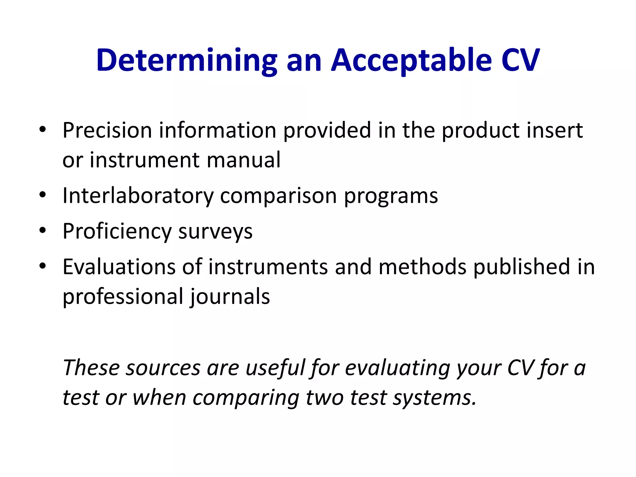Determining an Acceptable CV
• Precision information provided in the product insert
or instrument manual
• Interlaboratory comparison programs
• Proficiency surveys
• Evaluations of instruments and methods published in
professional journals
These sources are useful for evaluating your CV for a
test or when comparing two test systems.
 