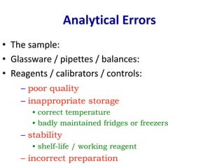 • The sample:
• Glassware / pipettes / balances:
• Reagents / calibrators / controls:
Analytical Errors
– poor quality
– inappropriate storage
• correct temperature
• badly maintained fridges or freezers
– stability
• shelf-life / working reagent
– incorrect preparation
 