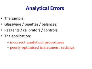 • The sample:
• Glassware / pipettes / balances:
• Reagents / calibrators / controls:
• The application:
Analytical Errors
– incorrect analytical procedures
– poorly optimised instrument settings
 