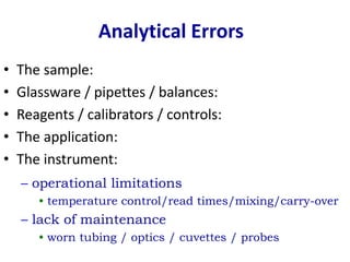 • The sample:
• Glassware / pipettes / balances:
• Reagents / calibrators / controls:
• The application:
• The instrument:
Analytical Errors
– operational limitations
• temperature control/read times/mixing/carry-over
– lack of maintenance
• worn tubing / optics / cuvettes / probes
 