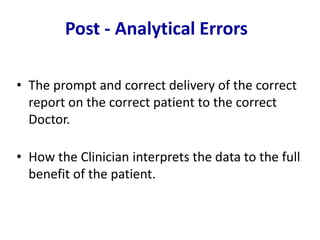 • The prompt and correct delivery of the correct
report on the correct patient to the correct
Doctor.
• How the Clinician interprets the data to the full
benefit of the patient.
Post - Analytical Errors
 