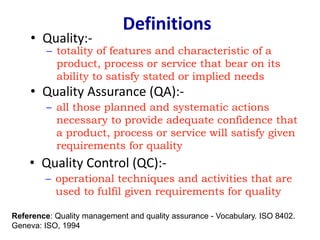 Definitions
• Quality Assurance (QA):-
– all those planned and systematic actions
necessary to provide adequate confidence that
a product, process or service will satisfy given
requirements for quality
• Quality:-
– totality of features and characteristic of a
product, process or service that bear on its
ability to satisfy stated or implied needs
• Quality Control (QC):-
– operational techniques and activities that are
used to fulfil given requirements for quality
Reference: Quality management and quality assurance - Vocabulary. ISO 8402.
Geneva: ISO, 1994
 