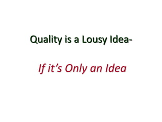 Quality is a Lousy Idea-
If it’s Only an Idea
 