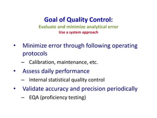 Goal of Quality Control:
Evaluate and minimize analytical error
Use a system approach
• Minimize error through following operating
protocols
– Calibration, maintenance, etc.
• Assess daily performance
– Internal statistical quality control
• Validate accuracy and precision periodically
– EQA (proficiency testing)
 