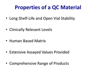 • Long Shelf-Life and Open Vial Stability
• Clinically Relevant Levels
• Human Based Matrix
• Extensive Assayed Values Provided
• Comprehensive Range of Products
Properties of a QC Material
 