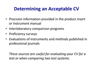 Determining an Acceptable CV
• Precision information provided in the product insert
or instrument manual
• Interlaboratory comparison programs
• Proficiency surveys
• Evaluations of instruments and methods published in
professional journals
These sources are useful for evaluating your CV for a
test or when comparing two test systems.
 
