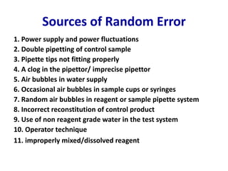 Sources of Random Error
1. Power supply and power fluctuations
2. Double pipetting of control sample
3. Pipette tips not fitting properly
4. A clog in the pipettor/ imprecise pipettor
5. Air bubbles in water supply
6. Occasional air bubbles in sample cups or syringes
7. Random air bubbles in reagent or sample pipette system
8. Incorrect reconstitution of control product
9. Use of non reagent grade water in the test system
10. Operator technique
11. improperly mixed/dissolved reagent
 
