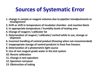 Sources of Systematic Error
1. change in sample or reagent volumes due to pipettor misadjustments or
misalignment
2. Drift or shift in temperature of incubator chamber and reaction block
3. In appropriate temperature / humidity levels of testing area
4. Change of reagent / calibrator lot
5. Deterioration of reagent / calibrator/ control while in use, strange or
shipment
6. Incorrect handling of control product (freezing when not recommended)
7. Inappropriate storage of control products in frost free freezers
8. Deterioration of a photometric light source
9. Use of non reagent grade water in the test system
10. Recent calibration
11. Change in test operators
12. Specimen carryover
13. Obstruction of tubing
 