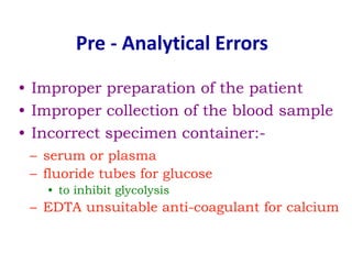 Pre - Analytical Errors
• Improper preparation of the patient
• Improper collection of the blood sample
• Incorrect specimen container:-
– serum or plasma
– fluoride tubes for glucose
• to inhibit glycolysis
– EDTA unsuitable anti-coagulant for calcium
 
