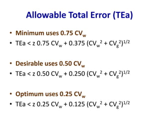 Allowable Total Error (TEa)
• Minimum uses 0.75 CVw
• TEa < z 0.75 CVw + 0.375 (CVw
2 + CVg
2)1/2
• Desirable uses 0.50 CVw
• TEa < z 0.50 CVw + 0.250 (CVw
2 + CVg
2)1/2
• Optimum uses 0.25 CVw
• TEa < z 0.25 CVw + 0.125 (CVw
2 + CVg
2)1/2
 