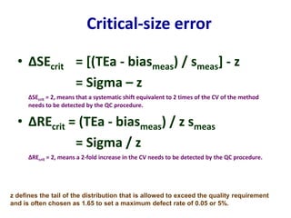 Critical-size error
• ∆SEcrit = [(TEa - biasmeas) / smeas] - z
= Sigma – z
∆SEcrit = 2, means that a systematic shift equivalent to 2 times of the CV of the method
needs to be detected by the QC procedure.
• ∆REcrit = (TEa - biasmeas) / z smeas
= Sigma / z
∆REcrit = 2, means a 2-fold increase in the CV needs to be detected by the QC procedure.
z defines the tail of the distribution that is allowed to exceed the quality requirement
and is often chosen as 1.65 to set a maximum defect rate of 0.05 or 5%.
 