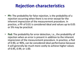 Rejection characteristics
• Pfr: The probability for false rejection, is the probability of a
rejection occurring when there is no error except for the
inherent imprecision of the measurement procedure. In
practice, a Pfr of 0.01 is considered ideal and values up to 0.05
or 5% may be practical.
• Ped: The probability for error detection, i.e., the probability of
rejection when an error is present in addition to the inherent
imprecision of the measurement procedure. In practice, a Ped
of 0.90, or 90%, can be considered ideal performance because
it will generally be much more costly to achieve higher values
of 0.95, 0.99, or 1.00.
 