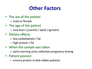 • The sex of the patient
– male or female
• The age of the patient
– new born / juvenile / adult / geriatric
• Dietary effects
– low carbohydrate / fat
– high protein / fat
• When the sample was taken
– early morning urine collection pregnancy testing
• Patient posture
– urinary protein in bed-ridden patients
Other Factors
 
