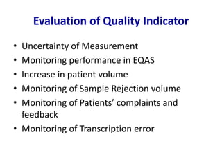 Evaluation of Quality Indicator
• Uncertainty of Measurement
• Monitoring performance in EQAS
• Increase in patient volume
• Monitoring of Sample Rejection volume
• Monitoring of Patients’ complaints and
feedback
• Monitoring of Transcription error
 