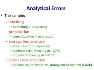• The sample:
Analytical Errors
– labelling
• barcoding / aliquoting
– preparation
• centrifugation / aspiration
– storage temperature
• short –term refrigeration
• medium term freezing at –20oC
• long term freezing at -80oC
– correct test selection
• Laboratory Information Management System (LIMS)
 