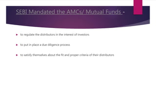 SEBI Mandated the AMCs/ Mutual Funds -
 to regulate the distributors in the interest of investors
 to put in place a due diligence process
 to satisfy themselves about the fit and proper criteria of their distributors
 