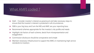 What AMFI coded ?
 Oath : Consider investor's interest as paramount and take necessary steps to
ensure that the investor's interest is protected in all circumstances
 SEBI is your big boss and I am the MD and AMC are your reporting boss
 Recommend schemes appropriate for the investor's risk profile and needs
 Highlight risk factors of each scheme, desist from misrepresentation and
exaggeration
 Commission disclosure should be comparative and simple
 Maintain necessary infrastructure to support the AMCs in maintaining high service
standards to investors
 