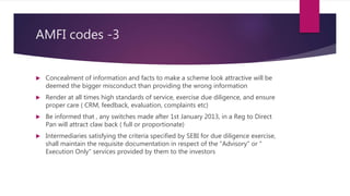 AMFI codes -3
 Concealment of information and facts to make a scheme look attractive will be
deemed the bigger misconduct than providing the wrong information
 Render at all times high standards of service, exercise due diligence, and ensure
proper care ( CRM, feedback, evaluation, complaints etc)
 Be informed that , any switches made after 1st January 2013, in a Reg to Direct
Pan will attract claw back ( full or proportionate)
 Intermediaries satisfying the criteria specified by SEBI for due diligence exercise,
shall maintain the requisite documentation in respect of the "Advisory" or "
Execution Only" services provided by them to the investors
 