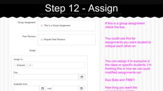 Step 12 - Assign
If this is a group assignment
check the box.
You could use this for
assignments you want student to
critique each other on.
You can assign it to everyone in
the class or specific students. I’m
thinking this is how we can push
modified assignments out
Due Date and TIME!!
How long you want the
 