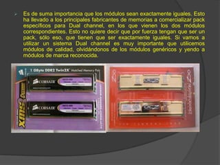    Es de suma importancia que los módulos sean exactamente iguales. Esto
    ha llevado a los principales fabricantes de memorias a comercializar pack
    específicos para Dual channel, en los que vienen los dos módulos
    correspondientes. Esto no quiere decir que por fuerza tengan que ser un
    pack, sólo eso, que tienen que ser exactamente iguales. Si vamos a
    utilizar un sistema Dual channel es muy importante que utilicemos
    módulos de calidad, olvidándonos de los módulos genéricos y yendo a
    módulos de marca reconocida.
 