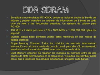 DDR SDRAM
   Se utiliza la nomenclatura PC-XXXX, dónde se indica el ancho de banda del
    módulo y pueden transferir un volumen de información de 8 bytes en cada
    ciclo de reloj a las frecuencias descritas. Un ejemplo de cálculo para
    PC1600:
   100 MHz x 2 datos por ciclo x 8 B = 1600 MB/s = 1 600 000 000 bytes por
    segundo
   Muchas placas base permiten utilizar estas memorias en dos modos de
    trabajo distintos:
   Single Memory Channel: Todos los módulos de memoria intercambian
    información con el bus a través de un solo canal, para ello sólo es necesario
    introducir todos los módulos DIMM en el mismo banco de slots.
   Dual Memory Channel: Se reparten los módulos de memoria entre los dos
    bancos de slots diferenciados en la placa base, y pueden intercambiar datos
    con el bus a través de dos canales simultáneos, uno para cada banco.
 