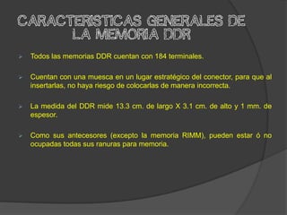 CaracterIsticas generales de
      la memoria DDR
   Todos las memorias DDR cuentan con 184 terminales.

   Cuentan con una muesca en un lugar estratégico del conector, para que al
    insertarlas, no haya riesgo de colocarlas de manera incorrecta.

   La medida del DDR mide 13.3 cm. de largo X 3.1 cm. de alto y 1 mm. de
    espesor.

   Como sus antecesores (excepto la memoria RIMM), pueden estar ó no
    ocupadas todas sus ranuras para memoria.
 
