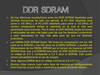 DDR SDRAM
 No hay diferencia arquitectónica entre los DDR SDRAM diseñados para
  diversas frecuencias de reloj, por ejemplo, el PC-1600 (diseñado para
  correr a 100 MHz) y el PC-2100 (diseñado para correr a 133 MHz). El
  número simplemente señala la velocidad en la cual el chip está
  garantizado para funcionar. Por lo tanto el DDR SDRAM puede funcionar
  a velocidades de reloj más bajas para las que fue diseñado (underclock)
  o para velocidades de reloj más altas para las que fue diseñado
  (overclock).
 Los DIMMs DDR SDRAM tienen 184 pines (en comparación con los 168
  pines en el SDRAM, o los 240 pines en el DDR2 SDRAM), y pueden ser
  diferenciados de los DIMMs SDRAM por el número de muescas (el DDR
  SDRAM tiene una, y el SDRAM tiene dos). El DDR SDRAM funciona con
  un voltaje de 2,5 V, comparado a 3,3 V para el SDRAM. Esto puede
  reducir perceptiblemente el uso de energía.
 Nota: algunos DIMMs tiene un voltaje nominal de 2,6 ó 2,7 V.1
 Muchos chips nuevos usan estos tipos de memoria en configuraciones
  Dual Channel, lo que dobla o cuadruplica el ancho de banda efectivo.
 