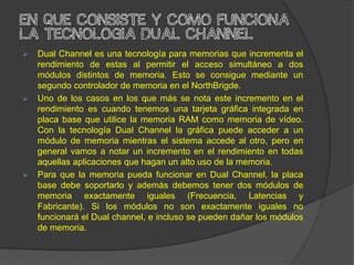 EN QUE CONSISTE Y COMO FUNCIONA
LA TECNOLOGIA DUAL CHANNEL
   Dual Channel es una tecnología para memorias que incrementa el
    rendimiento de estas al permitir el acceso simultáneo a dos
    módulos distintos de memoria. Esto se consigue mediante un
    segundo controlador de memoria en el NorthBrigde.
   Uno de los casos en los que más se nota este incremento en el
    rendimiento es cuando tenemos una tarjeta gráfica integrada en
    placa base que utilice la memoria RAM como memoria de vídeo.
    Con la tecnología Dual Channel la gráfica puede acceder a un
    módulo de memoria mientras el sistema accede al otro, pero en
    general vamos a notar un incremento en el rendimiento en todas
    aquellas aplicaciones que hagan un alto uso de la memoria.
   Para que la memoria pueda funcionar en Dual Channel, la placa
    base debe soportarlo y además debemos tener dos módulos de
    memoria exactamente iguales (Frecuencia, Latencias y
    Fabricante). Si los módulos no son exactamente iguales no
    funcionará el Dual channel, e incluso se pueden dañar los módulos
    de memoria.
 