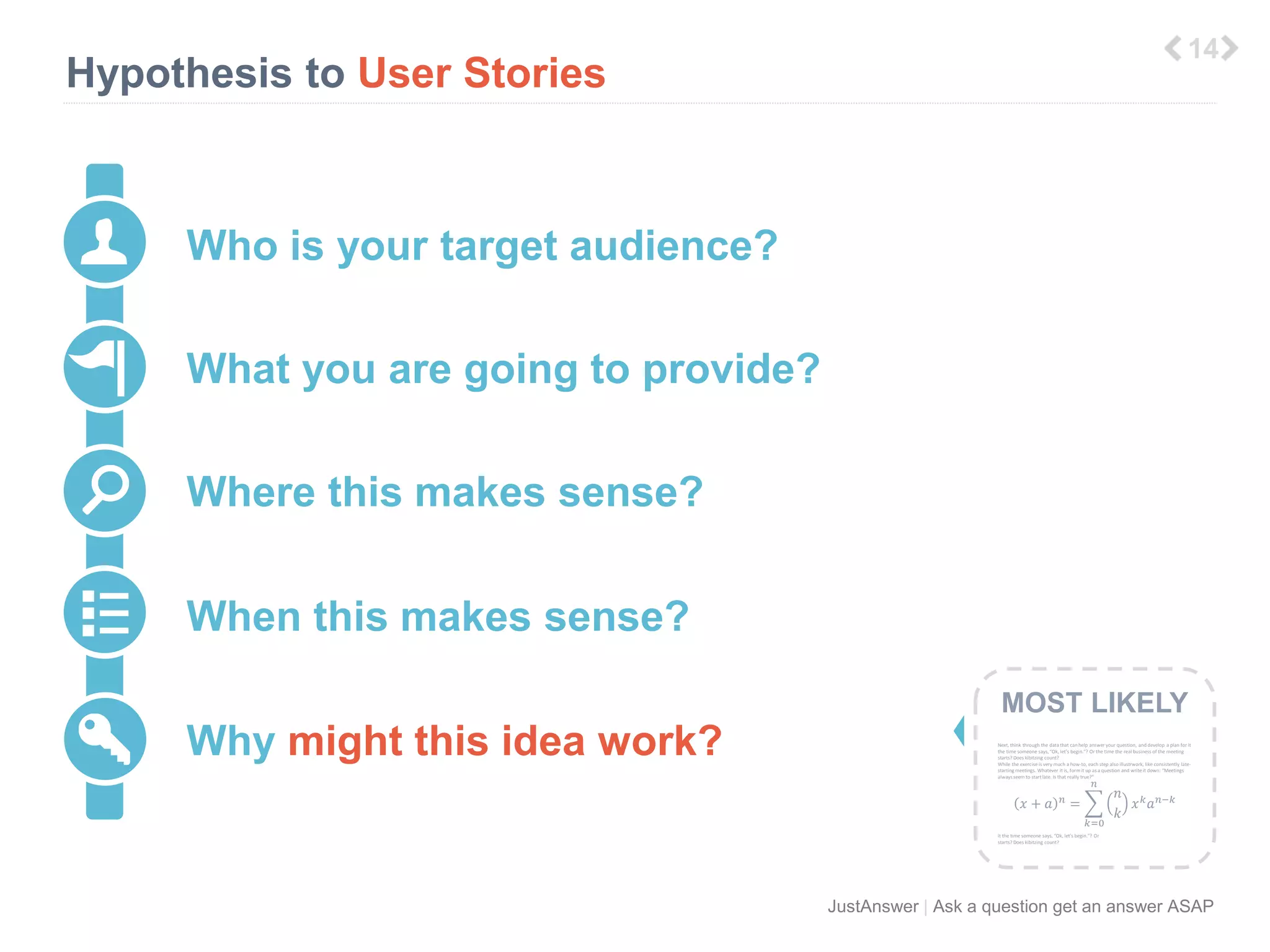 푛 
JustAnswer | Ask a question get an answer ASAP 
Hypothesis to User Stories 
6 
Who is your target audience? 
What you are going to provide? 
Where this makes sense? 
When this makes sense? 
Why might this idea work? 
MOST LIKELY 
Next, think through the data that can help answer your question, and develop a plan for it 
the time someone says, “Ok, let’s begin.”? Or the time the real business of the meeting 
starts? Does kibitzing count? 
While the exercise is very much a how-to, each step also illustrwork, like consistently late-starting 
meetings. Whatever it is, form it up as a question and write it down: “Meetings 
always seem to start late. Is that really true?” 
푥 + 푎 푛 = 
푘=0 
푛 
푘 
푥푘푎푛−푘 
it the time someone says, “Ok, let’s begin.”? Or 
starts? Does kibitzing count? 
 