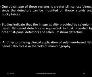 • One advantage of these systems is greater clinical usefulness,
since the detectors can be mounted on thorax stands and
bucky tables.
• Studies indicate that the image quality provided by selenium-
based ﬂat-panel detectors is equivalent to that provided by
other ﬂat-panel detectors and selenium drum detectors.
•
• Another promising clinical application of selenium-based ﬂat-
panel detectors is in the ﬁeld of mammography
2/21/2020 sadiqbabahabu@gmail.com 11
 