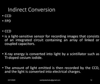 Indirect Conversion
• CCD
• FPD
• CCD
• is a light-sensitive sensor for recording images that consists
of an integrated circuit containing an array of linked or
coupled capacitors.
• X-ray energy is converted into light by a scintillator such as
Tl-doped cesium iodide.
• The amount of light emitted is then recorded by the CCD,
and the light is converted into electrical charges.
2/21/2020 sadiqbabahabu@gmail.com 12
 