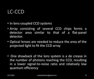 LC-CCD
• In lens-coupled CCD systems
• Array consisting of several CCD chips forms a
detector area similar to that of a ﬂat-panel
detector.
• Optical lenses are needed to reduce the area of the
projected light to ﬁt the CCD array
• One drawback of the lens system is a de crease in
the number of photons reaching the CCD, resulting
in a lower signal-to-noise ratio and relatively low
quantum efﬁciency
2/21/2020 sadiqbabahabu@gmail.com 15
 