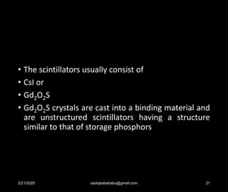 • The scintillators usually consist of
• CsI or
• Gd2O2S
• Gd2O2S crystals are cast into a binding material and
are unstructured scintillators having a structure
similar to that of storage phosphors
2/21/2020 sadiqbabahabu@gmail.com 21
 