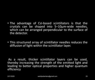 • The advantage of CsI-based scintillators is that the
crystals can be shaped into 5–10µm-wide needles,
which can be arranged perpendicular to the surface of
the detector.
• This structured array of scintillator needles reduces the
diffusion of light within the scintillator layer.
As a result, thicker scintillator layers can be used,
thereby increasing the strength of the emitted light and
leading to better optical properties and higher quantum
efﬁciency
2/21/2020 sadiqbabahabu@gmail.com 23
 
