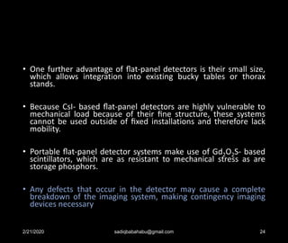 • One further advantage of ﬂat-panel detectors is their small size,
which allows integration into existing bucky tables or thorax
stands.
• Because CsI- based ﬂat-panel detectors are highly vulnerable to
mechanical load because of their ﬁne structure, these systems
cannot be used outside of ﬁxed installations and therefore lack
mobility.
• Portable ﬂat-panel detector systems make use of Gd2O2S- based
scintillators, which are as resistant to mechanical stress as are
storage phosphors.
• Any defects that occur in the detector may cause a complete
breakdown of the imaging system, making contingency imaging
devices necessary
2/21/2020 sadiqbabahabu@gmail.com 24
 