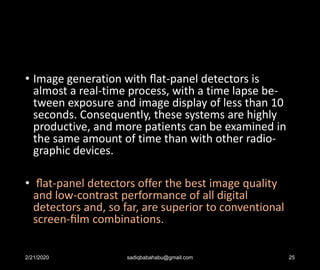 • Image generation with ﬂat-panel detectors is
almost a real-time process, with a time lapse be-
tween exposure and image display of less than 10
seconds. Consequently, these systems are highly
productive, and more patients can be examined in
the same amount of time than with other radio-
graphic devices.
• ﬂat-panel detectors offer the best image quality
and low-contrast performance of all digital
detectors and, so far, are superior to conventional
screen-ﬁlm combinations.
2/21/2020 sadiqbabahabu@gmail.com 25
 