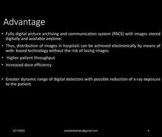 Advantage
• Fully digital picture archiving and communication system (PACS) with images stored
digitally and available anytime.
• Thus, distribution of images in hospitals can be achieved electronically by means of
web- based technology without the risk of losing images.
• Higher patient throughput
• Increased dose efﬁciency
• Greater dynamic range of digital detectors with possible reduction of x-ray exposure
to the patient.
2/21/2020 sadiqbabahabu@gmail.com 4
 