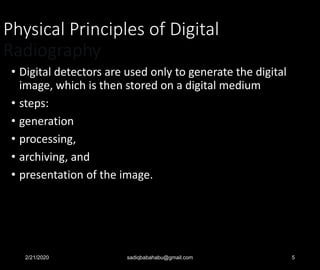 Physical Principles of Digital
Radiography
• Digital detectors are used only to generate the digital
image, which is then stored on a digital medium
• steps:
• generation
• processing,
• archiving, and
• presentation of the image.
2/21/2020 sadiqbabahabu@gmail.com 5
 
