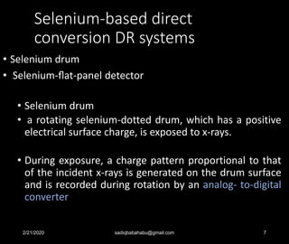 Selenium-based direct
conversion DR systems
• Selenium drum
• Selenium-ﬂat-panel detector
• Selenium drum
• a rotating selenium-dotted drum, which has a positive
electrical surface charge, is exposed to x-rays.
• During exposure, a charge pattern proportional to that
of the incident x-rays is generated on the drum surface
and is recorded during rotation by an analog- to-digital
converter
2/21/2020 sadiqbabahabu@gmail.com 7
 